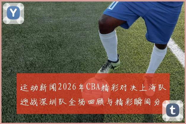 运动新闻2026年CBA精彩对决上海队迎战深圳队全场回顾与精彩瞬间分析