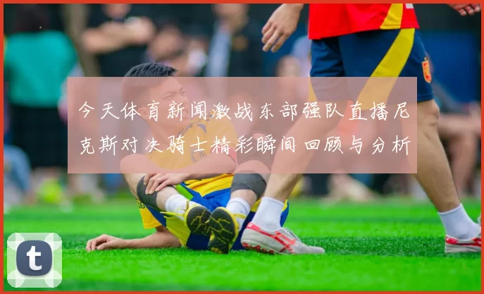 今天体育新闻激战东部强队直播尼克斯对决骑士精彩瞬间回顾与分析