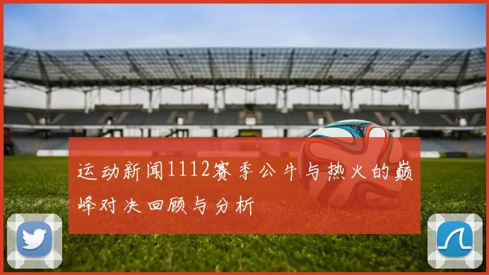运动新闻1112赛季公牛与热火的巅峰对决回顾与分析