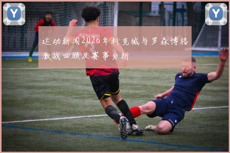 运动新闻2026年科克城与罗森博格激战回顾及赛事分析