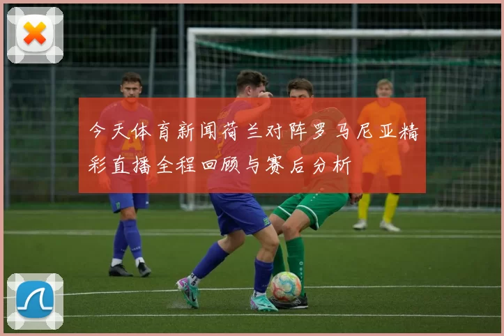 今天体育新闻荷兰对阵罗马尼亚精彩直播全程回顾与赛后分析